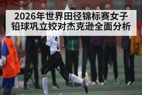 2026年世界田径锦标赛女子铅球巩立姣对杰克逊全面分析