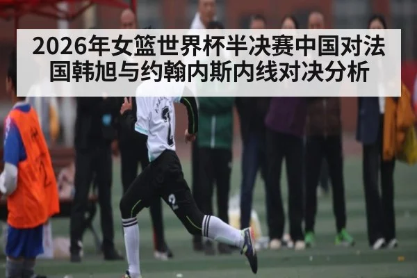 2026年女篮世界杯半决赛中国对法国韩旭与约翰内斯内线对决分析